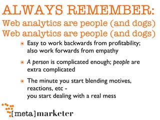 ALWAYS REMEMBER: Web analytics are people (and dogs) Web analytics are people (and dogs) Easy to work backwards from profitability; also work forwards from empathy A person  is complicated enough;  people  are extra complicated The minute you start blending motives, reactions, etc -  you start dealing with a real mess 