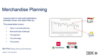 Merchandise Planning
Lessons learnt in real world applications,
examples shown only (data made up).
This presentation covers:
• Value in accurate planning
• Real world data challenges
• The approach
• The technology
• The process
Ben Post Analytics Client Success Professional
Version 1, 23rd June 2015