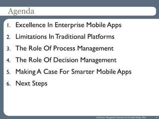 Agenda
1. Excellence In Enterprise Mobile Apps
2. Limitations In Traditional Platforms
3. The Role Of Process Management
4. The Role Of Decision Management
5. Making A Case For Smarter Mobile Apps
6. Next Steps
3© Decision Management Solutions and Kemsley Design, 2016
 