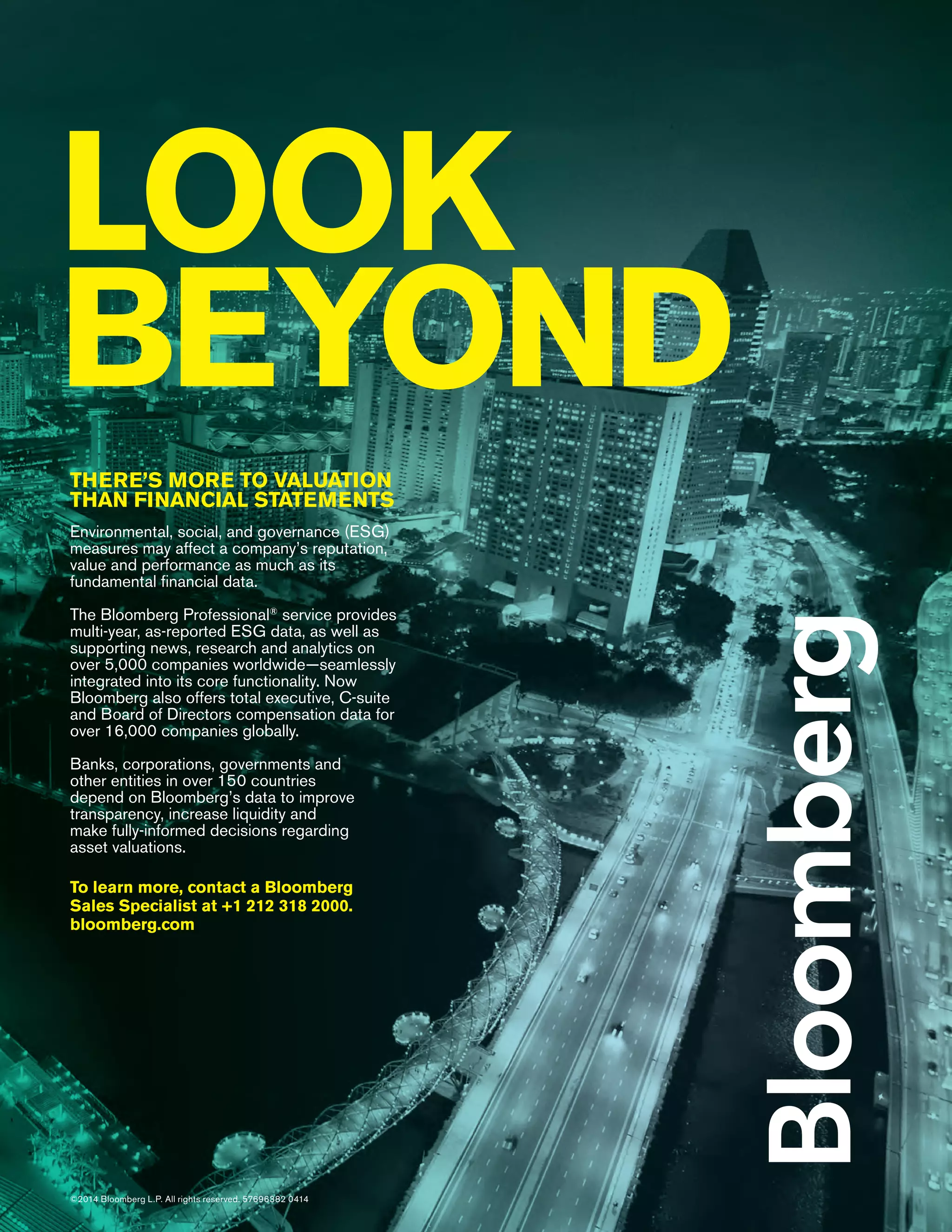 THERE’S MORE TO VALUATION
THAN FINANCIAL STATEMENTS
Environmental, social, and governance (ESG)
measures may affect a company’s reputation,
value and performance as much as its
fundamental ﬁnancial data.
The Bloomberg Professional®
service provides
multi-year, as-reported ESG data, as well as
supporting news, research and analytics on
over 5,000 companies worldwide–seamlessly
integrated into its core functionality. Now
Bloomberg also offers total executive, C-suite
and Board of Directors compensation data for
over 16,000 companies globally.
Banks, corporations, governments and
other entities in over 150 countries
depend on Bloomberg’s data to improve
transparency, increase liquidity and
make fully-informed decisions regarding
asset valuations.
To learn more, contact a Bloomberg
Sales Specialist at +1 212 318 2000.
bloomberg.com
LOOK
BEYOND
©2014 Bloomberg L.P. All rights reserved. 57696382 0414
 