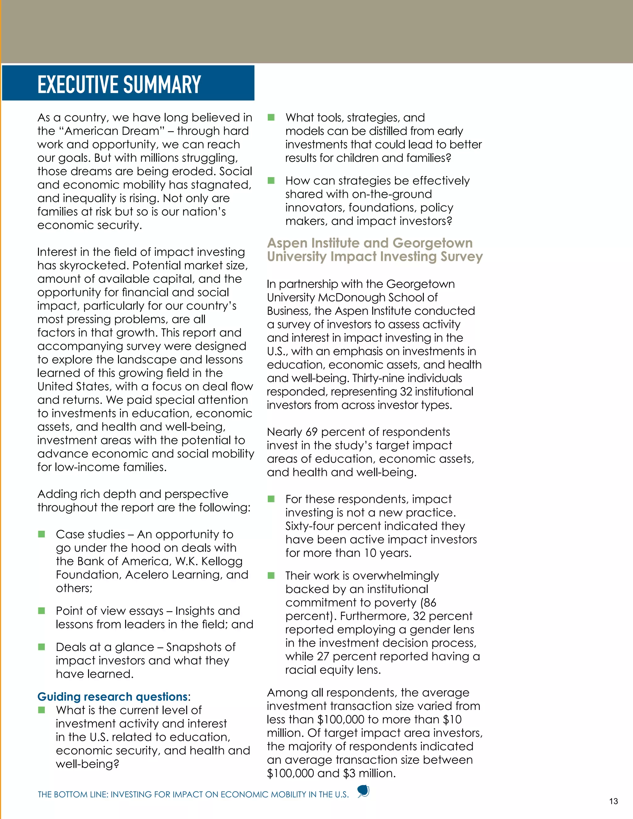 THE BOTTOM LINE: INVESTING FOR IMPACT ON ECONOMIC MOBILITY IN THE U.S.
EXECUTIVE SUMMARY
As a country, we have long believed in
the “American Dream” – through hard
work and opportunity, we can reach
our goals. But with millions struggling,
those dreams are being eroded. Social
and economic mobility has stagnated,
and inequality is rising. Not only are
families at risk but so is our nation’s
economic security.
Interest in the field of impact investing
has skyrocketed. Potential market size,
amount of available capital, and the
opportunity for financial and social
impact, particularly for our country’s
most pressing problems, are all
factors in that growth. This report and
accompanying survey were designed
to explore the landscape and lessons
learned of this growing field in the
United States, with a focus on deal flow
and returns. We paid special attention
to investments in education, economic
assets, and health and well-being,
investment areas with the potential to
advance economic and social mobility
for low-income families.
Adding rich depth and perspective
throughout the report are the following:
„„ Case studies – An opportunity to
go under the hood on deals with
the Bank of America, W.K. Kellogg
Foundation, Acelero Learning, and
others;
„„ Point of view essays – Insights and
lessons from leaders in the field; and
„„ Deals at a glance – Snapshots of
impact investors and what they
have learned.
Guiding research questions:
„„ What is the current level of
investment activity and interest
in the U.S. related to education,
economic security, and health and
well-being?
„„ What tools, strategies, and
models can be distilled from early
investments that could lead to better
results for children and families?
„„ How can strategies be effectively
shared with on-the-ground
innovators, foundations, policy
makers, and impact investors?
Aspen Institute and Georgetown
University Impact Investing Survey
In partnership with the Georgetown
University McDonough School of
Business, the Aspen Institute conducted
a survey of investors to assess activity
and interest in impact investing in the
U.S., with an emphasis on investments in
education, economic assets, and health
and well-being. Thirty-nine individuals
responded, representing 32 institutional
investors from across investor types.
Nearly 69 percent of respondents
invest in the study’s target impact
areas of education, economic assets,
and health and well-being.
„„ For these respondents, impact
investing is not a new practice.
Sixty-four percent indicated they
have been active impact investors
for more than 10 years.
„„ Their work is overwhelmingly
backed by an institutional
commitment to poverty (86
percent). Furthermore, 32 percent
reported employing a gender lens
in the investment decision process,
while 27 percent reported having a
racial equity lens.
Among all respondents, the average
investment transaction size varied from
less than $100,000 to more than $10
million. Of target impact area investors,
the majority of respondents indicated
an average transaction size between
$100,000 and $3 million.
13
 