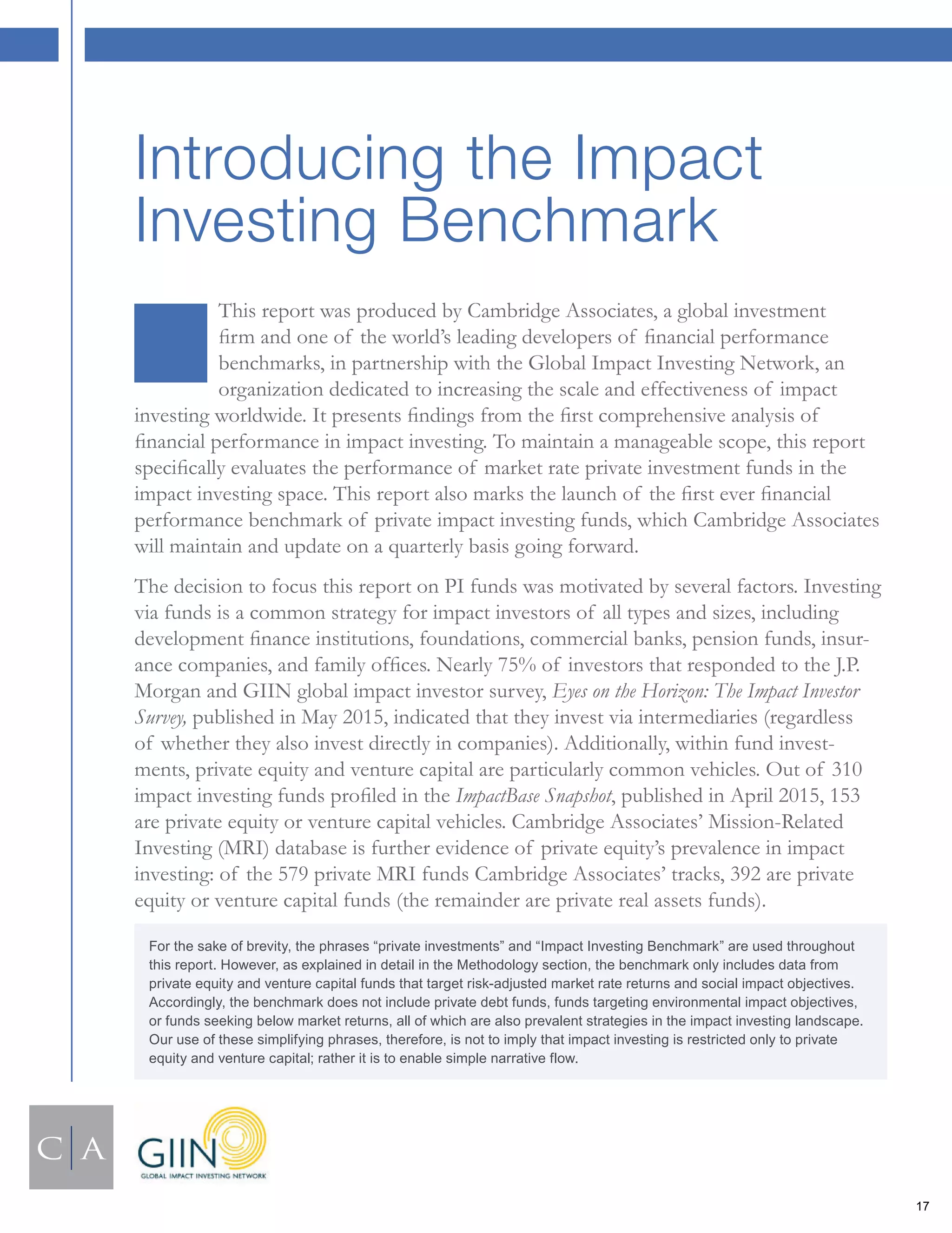 This report was produced by Cambridge Associates, a global investment
ﬁrm and one of the world’s leading developers of ﬁnancial performance
benchmarks, in partnership with the Global Impact Investing Network, an
organization dedicated to increasing the scale and effectiveness of impact
investing worldwide. It presents ﬁndings from the ﬁrst comprehensive analysis of
ﬁnancial performance in impact investing. To maintain a manageable scope, this report
speciﬁcally evaluates the performance of market rate private investment funds in the
impact investing space. This report also marks the launch of the ﬁrst ever ﬁnancial
performance benchmark of private impact investing funds, which Cambridge Associates
will maintain and update on a quarterly basis going forward.
The decision to focus this report on PI funds was motivated by several factors. Investing
via funds is a common strategy for impact investors of all types and sizes, including
development ﬁnance institutions, foundations, commercial banks, pension funds, insur-
ance companies, and family ofﬁces. Nearly 75% of investors that responded to the J.P.
Morgan and GIIN global impact investor survey, Eyes on the Horizon: The Impact Investor
Survey, published in May 2015, indicated that they invest via intermediaries (regardless
of whether they also invest directly in companies). Additionally, within fund invest-
ments, private equity and venture capital are particularly common vehicles. Out of 310
impact investing funds proﬁled in the ImpactBase Snapshot, published in April 2015, 153
are private equity or venture capital vehicles. Cambridge Associates’ Mission-Related
Investing (MRI) database is further evidence of private equity’s prevalence in impact
investing: of the 579 private MRI funds Cambridge Associates’ tracks, 392 are private
equity or venture capital funds (the remainder are private real assets funds).
Introducing the Impact
Investing Benchmark
For the sake of brevity, the phrases “private investments” and “Impact Investing Benchmark” are used throughout
this report. However, as explained in detail in the Methodology section, the benchmark only includes data from
private equity and venture capital funds that target risk-adjusted market rate returns and social impact objectives.
Accordingly, the benchmark does not include private debt funds, funds targeting environmental impact objectives,
or funds seeking below market returns, all of which are also prevalent strategies in the impact investing landscape.
Our use of these simplifying phrases, therefore, is not to imply that impact investing is restricted only to private
equity and venture capital; rather it is to enable simple narrative flow.
17
 