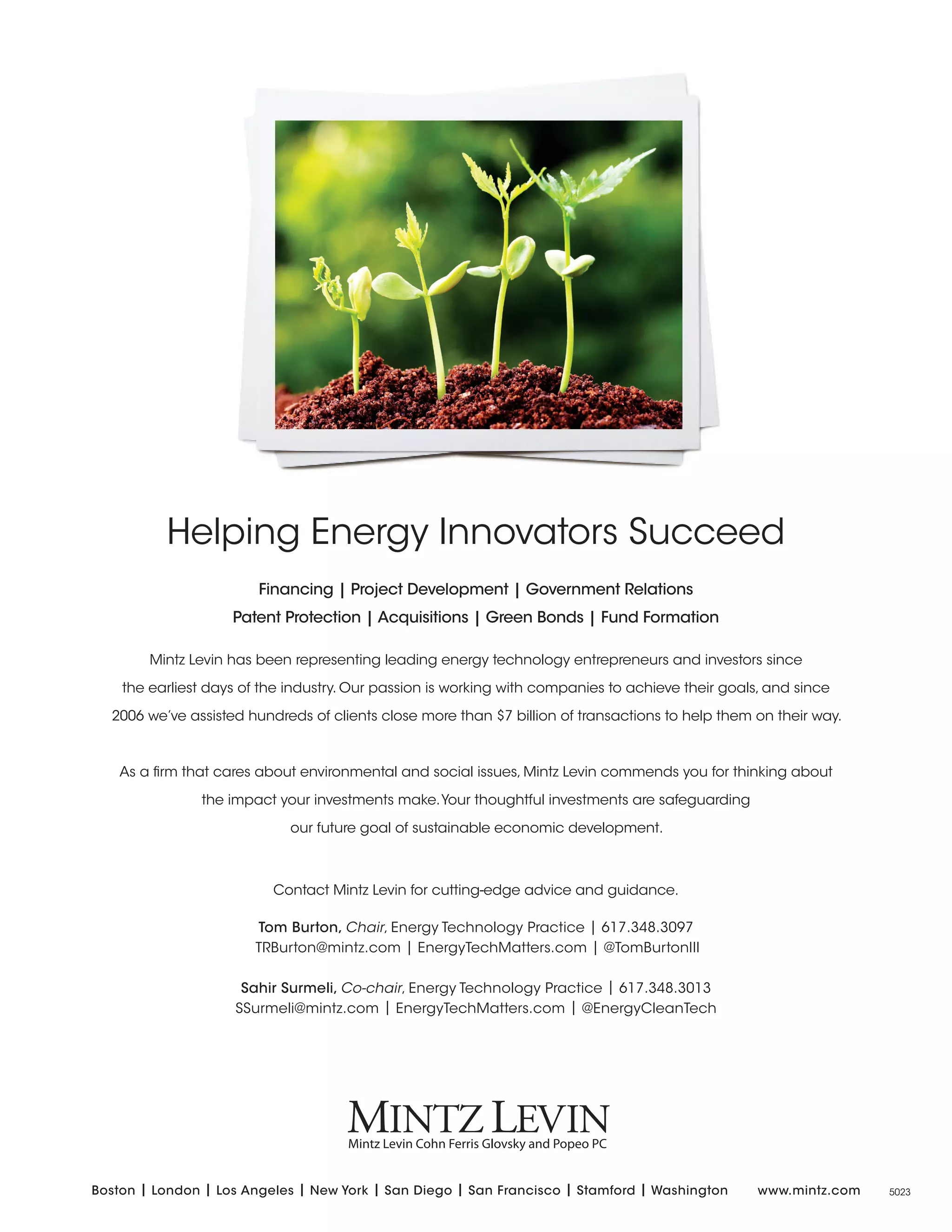 Helping Energy Innovators Succeed
Financing | Project Development | Government Relations
Patent Protection | Acquisitions | Green Bonds | Fund Formation
Mintz Levin has been representing leading energy technology entrepreneurs and investors since
the earliest days of the industry. Our passion is working with companies to achieve their goals, and since
2006 we’ve assisted hundreds of clients close more than $7 billion of transactions to help them on their way.
As a firm that cares about environmental and social issues, Mintz Levin commends you for thinking about
the impact your investments make.Your thoughtful investments are safeguarding
our future goal of sustainable economic development.
Contact Mintz Levin for cutting-edge advice and guidance.
Tom Burton, Chair, Energy Technology Practice | 617.348.3097
TRBurton@mintz.com | EnergyTechMatters.com | @TomBurtonIII
Sahir Surmeli, Co-chair, Energy Technology Practice | 617.348.3013
SSurmeli@mintz.com | EnergyTechMatters.com | @EnergyCleanTech
Boston | London | Los Angeles | New York | San Diego | San Francisco | Stamford | Washington www.mintz.com 5023
 