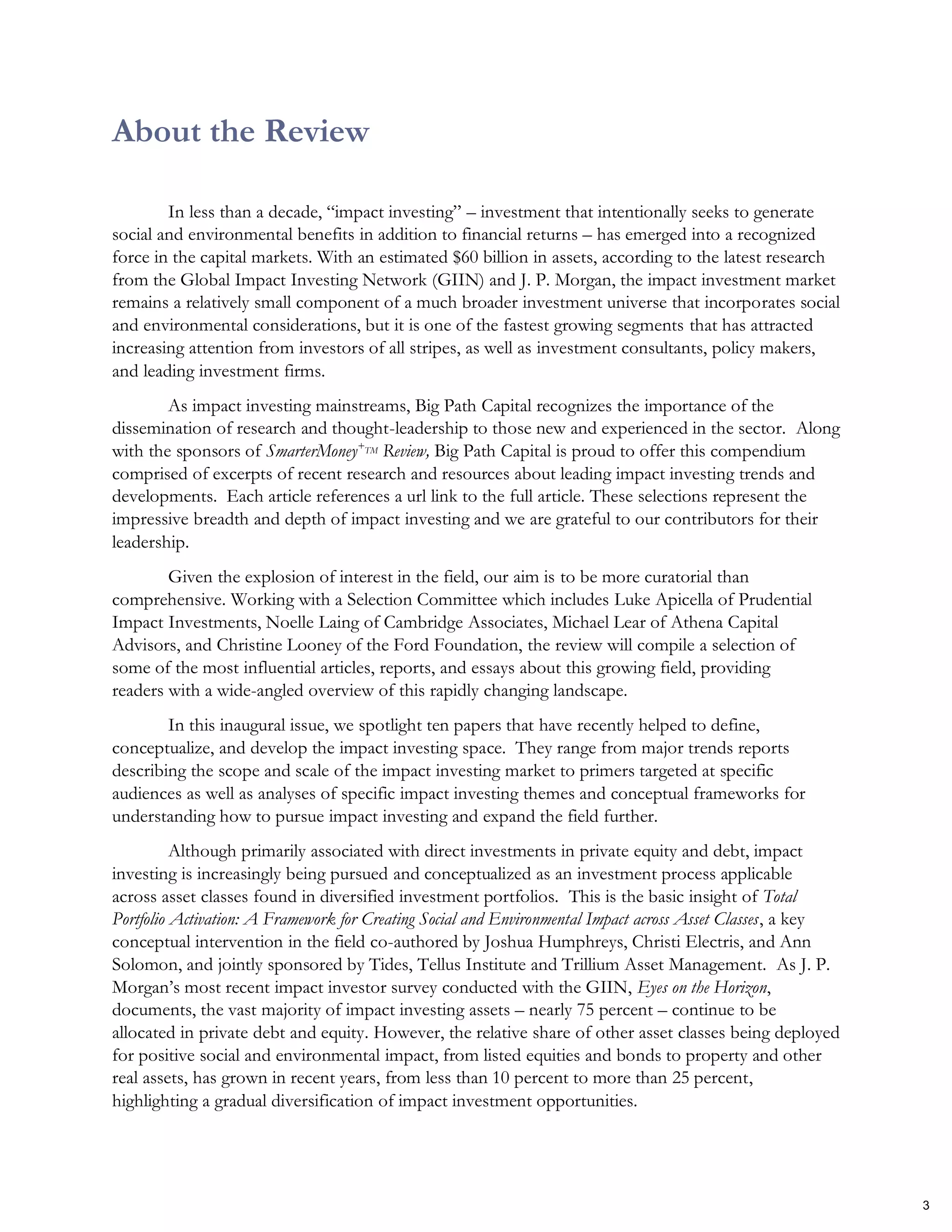 About the Review
In less than a decade, “impact investing” – investment that intentionally seeks to generate
social and environmental benefits in addition to financial returns – has emerged into a recognized
force in the capital markets. With an estimated $60 billion in assets, according to the latest research
from the Global Impact Investing Network (GIIN) and J. P. Morgan, the impact investment market
remains a relatively small component of a much broader investment universe that incorporates social
and environmental considerations, but it is one of the fastest growing segments that has attracted
increasing attention from investors of all stripes, as well as investment consultants, policy makers,
and leading investment firms.
As impact investing mainstreams, Big Path Capital recognizes the importance of the
dissemination of research and thought-leadership to those new and experienced in the sector. Along
with the sponsors of SmarterMoney+TM Review, Big Path Capital is proud to offer this compendium
comprised of excerpts of recent research and resources about leading impact investing trends and
developments. Each article references a url link to the full article. These selections represent the
impressive breadth and depth of impact investing and we are grateful to our contributors for their
leadership.
Given the explosion of interest in the field, our aim is to be more curatorial than
comprehensive. Working with a Selection Committee which includes Luke Apicella of Prudential
Impact Investments, Noelle Laing of Cambridge Associates, Michael Lear of Athena Capital
Advisors, and Christine Looney of the Ford Foundation, the review will compile a selection of
some of the most influential articles, reports, and essays about this growing field, providing
readers with a wide-angled overview of this rapidly changing landscape.
In this inaugural issue, we spotlight ten papers that have recently helped to define,
conceptualize, and develop the impact investing space. They range from major trends reports
describing the scope and scale of the impact investing market to primers targeted at specific
audiences as well as analyses of specific impact investing themes and conceptual frameworks for
understanding how to pursue impact investing and expand the field further.
Although primarily associated with direct investments in private equity and debt, impact
investing is increasingly being pursued and conceptualized as an investment process applicable
across asset classes found in diversified investment portfolios. This is the basic insight of Total
Portfolio Activation: A Framework for Creating Social and Environmental Impact across Asset Classes, a key
conceptual intervention in the field co-authored by Joshua Humphreys, Christi Electris, and Ann
Solomon, and jointly sponsored by Tides, Tellus Institute and Trillium Asset Management. As J. P.
Morgan’s most recent impact investor survey conducted with the GIIN, Eyes on the Horizon,
documents, the vast majority of impact investing assets – nearly 75 percent – continue to be
allocated in private debt and equity. However, the relative share of other asset classes being deployed
for positive social and environmental impact, from listed equities and bonds to property and other
real assets, has grown in recent years, from less than 10 percent to more than 25 percent,
highlighting a gradual diversification of impact investment opportunities.
3
 