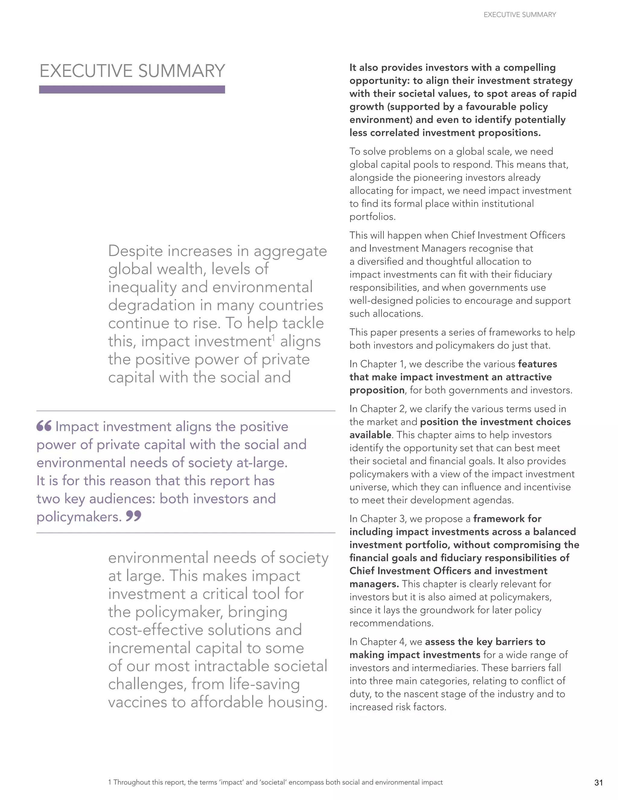 EXECUTIVE SUMMARY
Despite increases in aggregate
global wealth, levels of
inequality and environmental
degradation in many countries
continue to rise. To help tackle
this, impact investment1
aligns
the positive power of private
capital with the social and
environmental needs of society
at large. This makes impact
investment a critical tool for
the policymaker, bringing
cost-effective solutions and
incremental capital to some
of our most intractable societal
challenges, from life-saving
vaccines to affordable housing.
It also provides investors with a compelling
opportunity: to align their investment strategy
with their societal values, to spot areas of rapid
growth (supported by a favourable policy
environment) and even to identify potentially
less correlated investment propositions.
To solve problems on a global scale, we need
global capital pools to respond. This means that,
alongside the pioneering investors already
allocating for impact, we need impact investment
to find its formal place within institutional
portfolios.
This will happen when Chief Investment Officers
and Investment Managers recognise that
a diversified and thoughtful allocation to
impact investments can fit with their fiduciary
responsibilities, and when governments use
well-designed policies to encourage and support
such allocations.
This paper presents a series of frameworks to help
both investors and policymakers do just that.
In Chapter 1, we describe the various features
that make impact investment an attractive
proposition, for both governments and investors.
In Chapter 2, we clarify the various terms used in
the market and position the investment choices
available. This chapter aims to help investors
identify the opportunity set that can best meet
their societal and financial goals. It also provides
policymakers with a view of the impact investment
universe, which they can influence and incentivise
to meet their development agendas.
In Chapter 3, we propose a framework for
including impact investments across a balanced
investment portfolio, without compromising the
financial goals and fiduciary responsibilities of
Chief Investment Officers and investment
managers. This chapter is clearly relevant for
investors but it is also aimed at policymakers,
since it lays the groundwork for later policy
recommendations.
In Chapter 4, we assess the key barriers to
making impact investments for a wide range of
investors and intermediaries. These barriers fall
into three main categories, relating to conflict of
duty, to the nascent stage of the industry and to
increased risk factors.
EXECUTIVE SUMMARY
Impact investment aligns the positive
power of private capital with the social and
environmental needs of society at-large.
It is for this reason that this report has
two key audiences: both investors and
policymakers.
1 Throughout this report, the terms ‘impact’ and ‘societal’ encompass both social and environmental impact 31
 