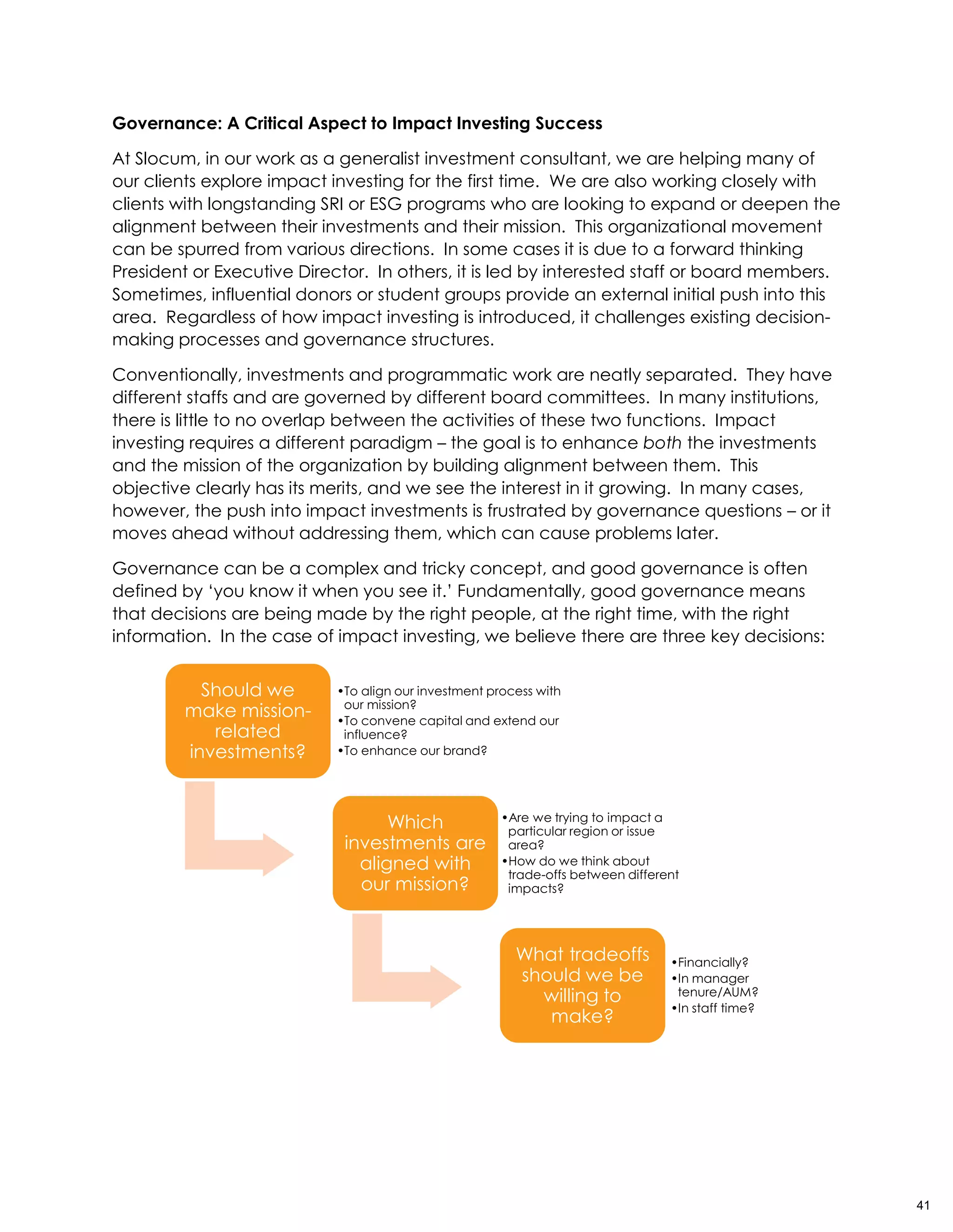 Governance: A Critical Aspect to Impact Investing Success
At Slocum, in our work as a generalist investment consultant, we are helping many of
our clients explore impact investing for the first time. We are also working closely with
clients with longstanding SRI or ESG programs who are looking to expand or deepen the
alignment between their investments and their mission. This organizational movement
can be spurred from various directions. In some cases it is due to a forward thinking
President or Executive Director. In others, it is led by interested staff or board members.
Sometimes, influential donors or student groups provide an external initial push into this
area. Regardless of how impact investing is introduced, it challenges existing decision-
making processes and governance structures.
Conventionally, investments and programmatic work are neatly separated. They have
different staffs and are governed by different board committees. In many institutions,
there is little to no overlap between the activities of these two functions. Impact
investing requires a different paradigm – the goal is to enhance both the investments
and the mission of the organization by building alignment between them. This
objective clearly has its merits, and we see the interest in it growing. In many cases,
however, the push into impact investments is frustrated by governance questions – or it
moves ahead without addressing them, which can cause problems later.
Governance can be a complex and tricky concept, and good governance is often
defined by ‘you know it when you see it.’ Fundamentally, good governance means
that decisions are being made by the right people, at the right time, with the right
information. In the case of impact investing, we believe there are three key decisions:
Should we
make mission-
related
investments?
•To align our investment process with
our mission?
•To convene capital and extend our
influence?
•To enhance our brand?
Which
investments are
aligned with
our mission?
•Are we trying to impact a
particular region or issue
area?
•How do we think about
trade-offs between different
impacts?
What tradeoffs
should we be
willing to
make?
•Financially?
•In manager
tenure/AUM?
•In staff time?
41
 