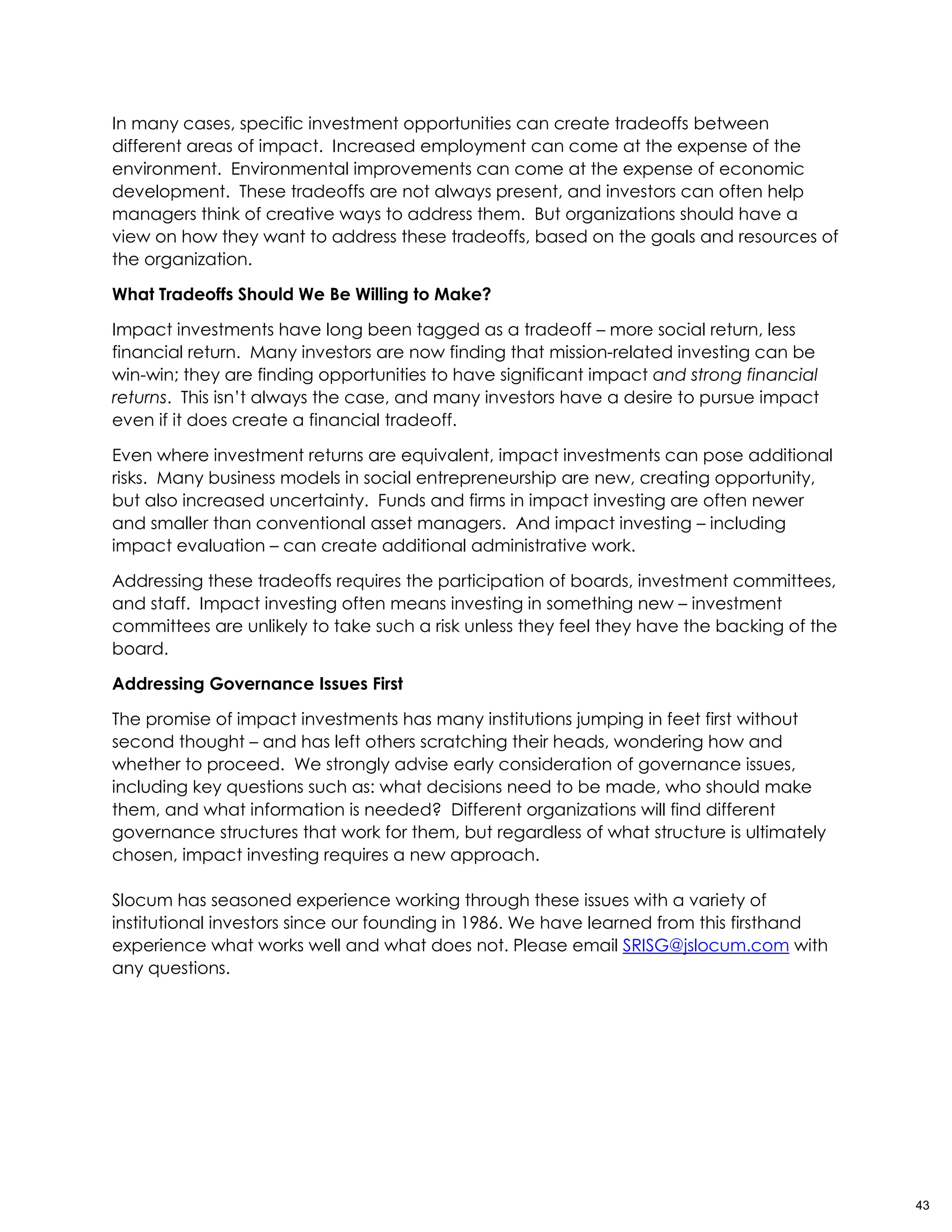 In many cases, specific investment opportunities can create tradeoffs between
different areas of impact. Increased employment can come at the expense of the
environment. Environmental improvements can come at the expense of economic
development. These tradeoffs are not always present, and investors can often help
managers think of creative ways to address them. But organizations should have a
view on how they want to address these tradeoffs, based on the goals and resources of
the organization.
What Tradeoffs Should We Be Willing to Make?
Impact investments have long been tagged as a tradeoff – more social return, less
financial return. Many investors are now finding that mission-related investing can be
win-win; they are finding opportunities to have significant impact and strong financial
returns. This isn’t always the case, and many investors have a desire to pursue impact
even if it does create a financial tradeoff.
Even where investment returns are equivalent, impact investments can pose additional
risks. Many business models in social entrepreneurship are new, creating opportunity,
but also increased uncertainty. Funds and firms in impact investing are often newer
and smaller than conventional asset managers. And impact investing – including
impact evaluation – can create additional administrative work.
Addressing these tradeoffs requires the participation of boards, investment committees,
and staff. Impact investing often means investing in something new – investment
committees are unlikely to take such a risk unless they feel they have the backing of the
board.
Addressing Governance Issues First
The promise of impact investments has many institutions jumping in feet first without
second thought – and has left others scratching their heads, wondering how and
whether to proceed. We strongly advise early consideration of governance issues,
including key questions such as: what decisions need to be made, who should make
them, and what information is needed? Different organizations will find different
governance structures that work for them, but regardless of what structure is ultimately
chosen, impact investing requires a new approach.
Slocum has seasoned experience working through these issues with a variety of
institutional investors since our founding in 1986. We have learned from this firsthand
experience what works well and what does not. Please email SRISG@jslocum.com with
any questions.
43
 