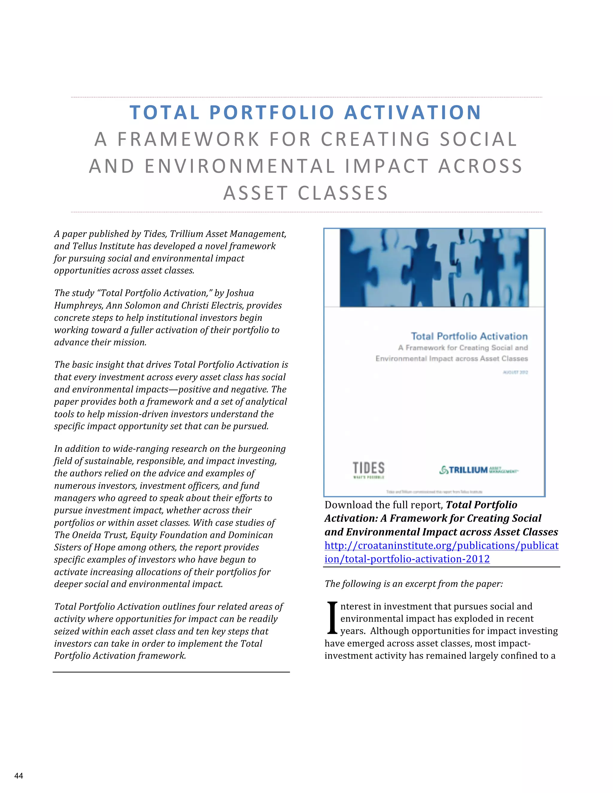 TOTAL	
  PORTFOLIO	
  ACTIVATION	
  	
  
A	
  FRAMEWORK	
  FOR	
  CREATING	
  SOCIAL	
  
AND	
  ENVIRONMENTAL	
  IMPACT	
  ACROSS
ASSET	
  CLASSES	
  
A	
  paper	
  published	
  by	
  Tides,	
  Trillium	
  Asset	
  Management,	
  
and	
  Tellus	
  Institute	
  has	
  developed	
  a	
  novel	
  framework	
  
for	
  pursuing	
  social	
  and	
  environmental	
  impact	
  
opportunities	
  across	
  asset	
  classes.	
  
The	
  study	
  “Total	
  Portfolio	
  Activation,”	
  by	
  Joshua	
  
Humphreys,	
  Ann	
  Solomon	
  and	
  Christi	
  Electris,	
  provides	
  
concrete	
  steps	
  to	
  help	
  institutional	
  investors	
  begin	
  
working	
  toward	
  a	
  fuller	
  activation	
  of	
  their	
  portfolio	
  to	
  
advance	
  their	
  mission.	
  
The	
  basic	
  insight	
  that	
  drives	
  Total	
  Portfolio	
  Activation	
  is	
  
that	
  every	
  investment	
  across	
  every	
  asset	
  class	
  has	
  social	
  
and	
  environmental	
  impacts—positive	
  and	
  negative.	
  The	
  
paper	
  provides	
  both	
  a	
  framework	
  and	
  a	
  set	
  of	
  analytical	
  
tools	
  to	
  help	
  mission-­‐driven	
  investors	
  understand	
  the	
  
specific	
  impact	
  opportunity	
  set	
  that	
  can	
  be	
  pursued.	
  
In	
  addition	
  to	
  wide-­‐ranging	
  research	
  on	
  the	
  burgeoning	
  
field	
  of	
  sustainable,	
  responsible,	
  and	
  impact	
  investing,	
  
the	
  authors	
  relied	
  on	
  the	
  advice	
  and	
  examples	
  of	
  
numerous	
  investors,	
  investment	
  officers,	
  and	
  fund	
  
managers	
  who	
  agreed	
  to	
  speak	
  about	
  their	
  efforts	
  to	
  
pursue	
  investment	
  impact,	
  whether	
  across	
  their	
  
portfolios	
  or	
  within	
  asset	
  classes.	
  With	
  case	
  studies	
  of	
  
The	
  Oneida	
  Trust,	
  Equity	
  Foundation	
  and	
  Dominican	
  
Sisters	
  of	
  Hope	
  among	
  others,	
  the	
  report	
  provides	
  
specific	
  examples	
  of	
  investors	
  who	
  have	
  begun	
  to	
  
activate	
  increasing	
  allocations	
  of	
  their	
  portfolios	
  for	
  
deeper	
  social	
  and	
  environmental	
  impact.	
  	
  
Total	
  Portfolio	
  Activation	
  outlines	
  four	
  related	
  areas	
  of	
  
activity	
  where	
  opportunities	
  for	
  impact	
  can	
  be	
  readily	
  
seized	
  within	
  each	
  asset	
  class	
  and	
  ten	
  key	
  steps	
  that	
  
investors	
  can	
  take	
  in	
  order	
  to	
  implement	
  the	
  Total	
  
Portfolio	
  Activation	
  framework.	
  	
  
Download	
  the	
  full	
  report,	
  Total	
  Portfolio	
  
Activation:	
  A	
  Framework	
  for	
  Creating	
  Social	
  
and	
  Environmental	
  Impact	
  across	
  Asset	
  Classes	
  
http://croataninstitute.org/publications/publicat
ion/total-­‐portfolio-­‐activation-­‐2012	
  	
  
The	
  following	
  is	
  an	
  excerpt	
  from	
  the	
  paper:	
  
nterest	
  in	
  investment	
  that	
  pursues	
  social	
  and	
  
environmental	
  impact	
  has	
  exploded	
  in	
  recent	
  
years.	
  	
  Although	
  opportunities	
  for	
  impact	
  investing	
  
have	
  emerged	
  across	
  asset	
  classes,	
  most	
  impact-­‐
investment	
  activity	
  has	
  remained	
  largely	
  confined	
  to	
  a	
  
I	
  
44
 