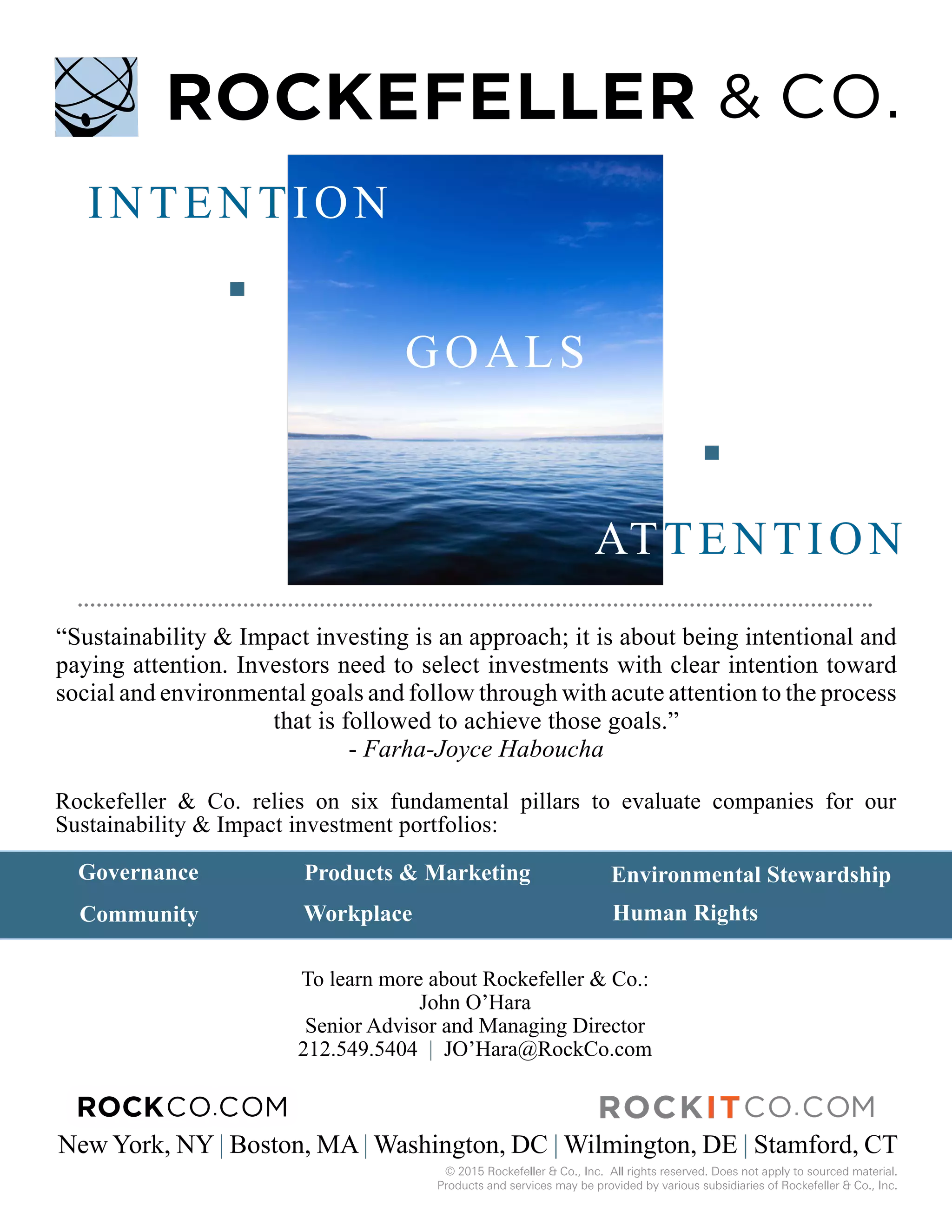 Environmental Stewardship
WorkplaceCommunity
To learn more about Rockefeller & Co.:
John O’Hara
Senior Advisor and Managing Director
212.549.5404 | JO’Hara@RockCo.com
New York, NY | Boston, MA | Washington, DC | Wilmington, DE | Stamford, CT
Governance Products & Marketing
© 2015 Rockefeller & Co., Inc. All rights reserved. Does not apply to sourced material.
Products and services may be provided by various subsidiaries of Rockefeller & Co., Inc.
Human Rights
Rockefeller & Co. relies on six fundamental pillars to evaluate companies for our
Sustainability & Impact investment portfolios:
“Sustainability & Impact investing is an approach; it is about being intentional and
paying attention. Investors need to select investments with clear intention toward
social and environmental goals and follow through with acute attention to the process
that is followed to achieve those goals.”
- Farha-Joyce Haboucha
INTENTION
GOALS
ATTENTION
 