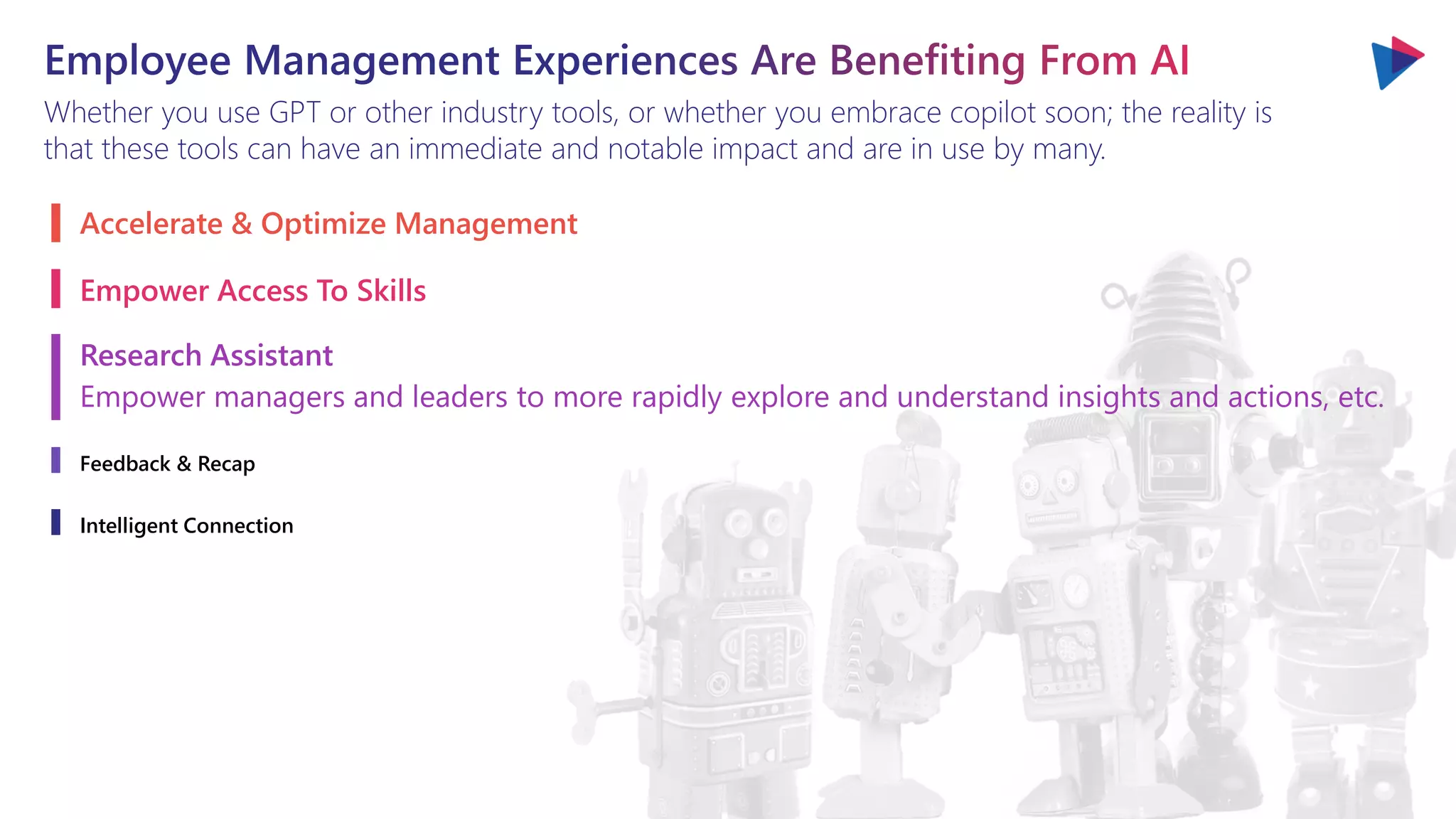 Whether you use GPT or other industry tools, or whether you embrace copilot soon; the reality is
that these tools can have an immediate and notable impact and are in use by many.
Accelerate & Optimize Management
Empower Access To Skills
Research Assistant
Empower managers and leaders to more rapidly explore and understand insights and actions, etc.
Feedback & Recap
Intelligent Connection
 