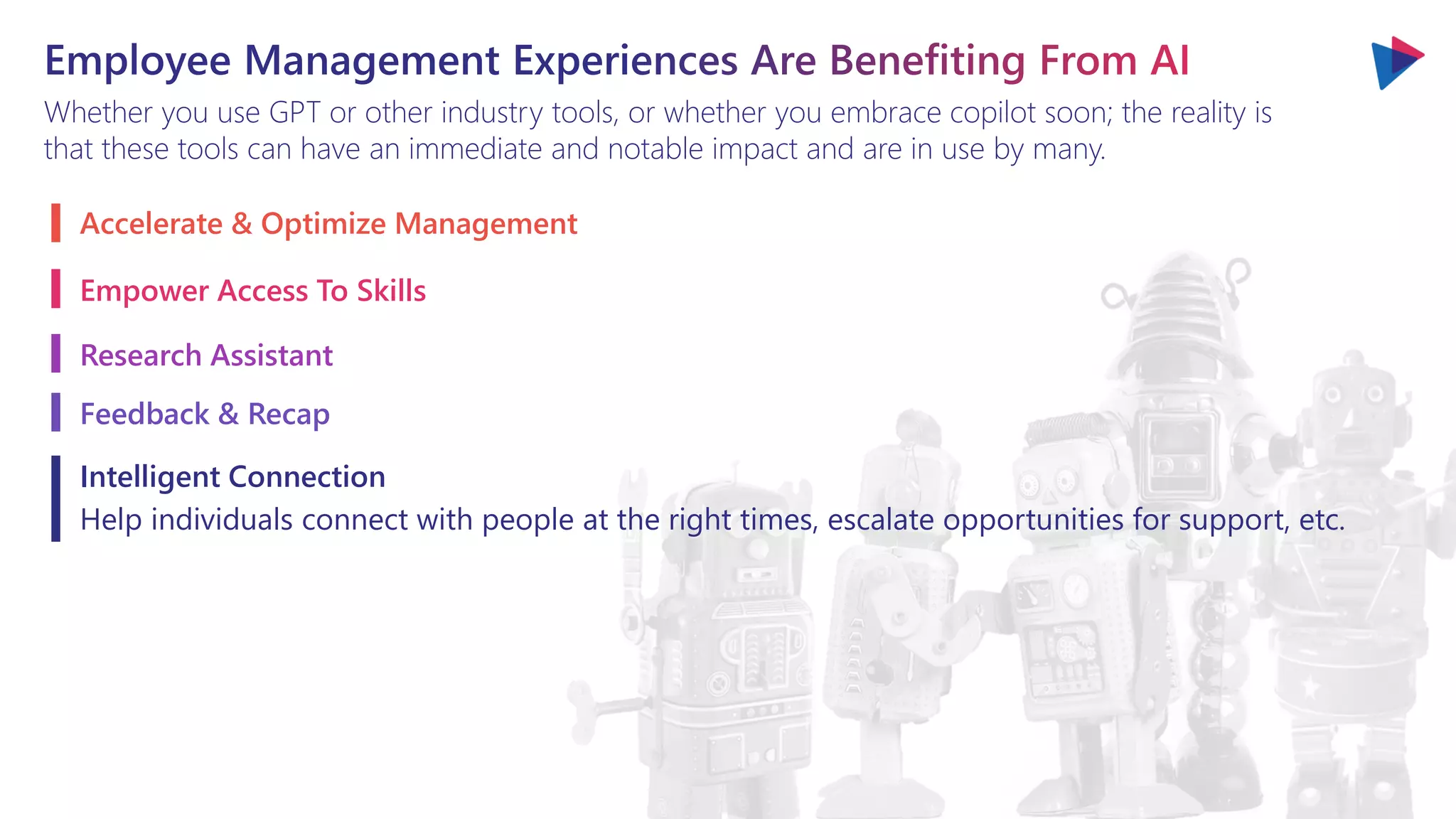 Whether you use GPT or other industry tools, or whether you embrace copilot soon; the reality is
that these tools can have an immediate and notable impact and are in use by many.
Accelerate & Optimize Management
Empower Access To Skills
Research Assistant
Feedback & Recap
Intelligent Connection
Help individuals connect with people at the right times, escalate opportunities for support, etc.
 