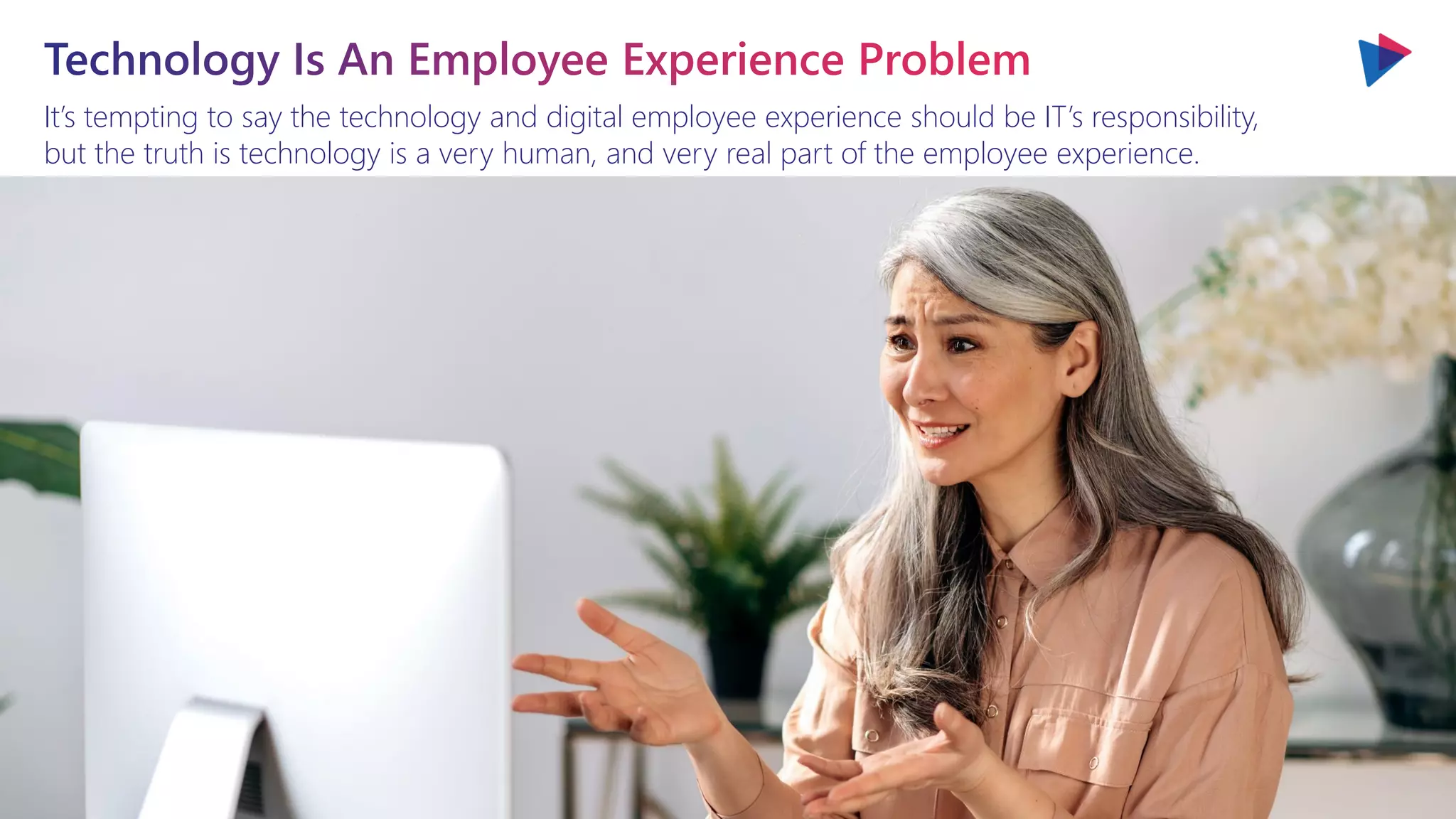 It’s tempting to say the technology and digital employee experience should be IT’s responsibility,
but the truth is technology is a very human, and very real part of the employee experience.
 