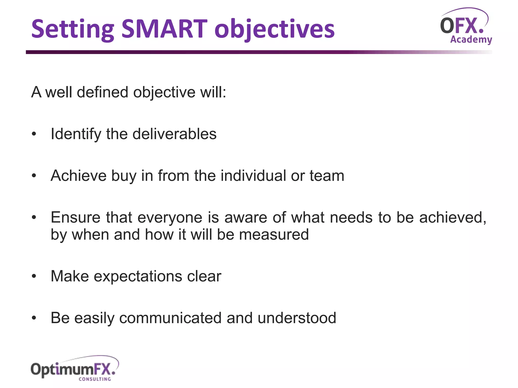 Setting SMART objectives
A well defined objective will:
• Identify the deliverables
• Achieve buy in from the individual or team
• Ensure that everyone is aware of what needs to be achieved,
by when and how it will be measured
• Make expectations clear
• Be easily communicated and understood
