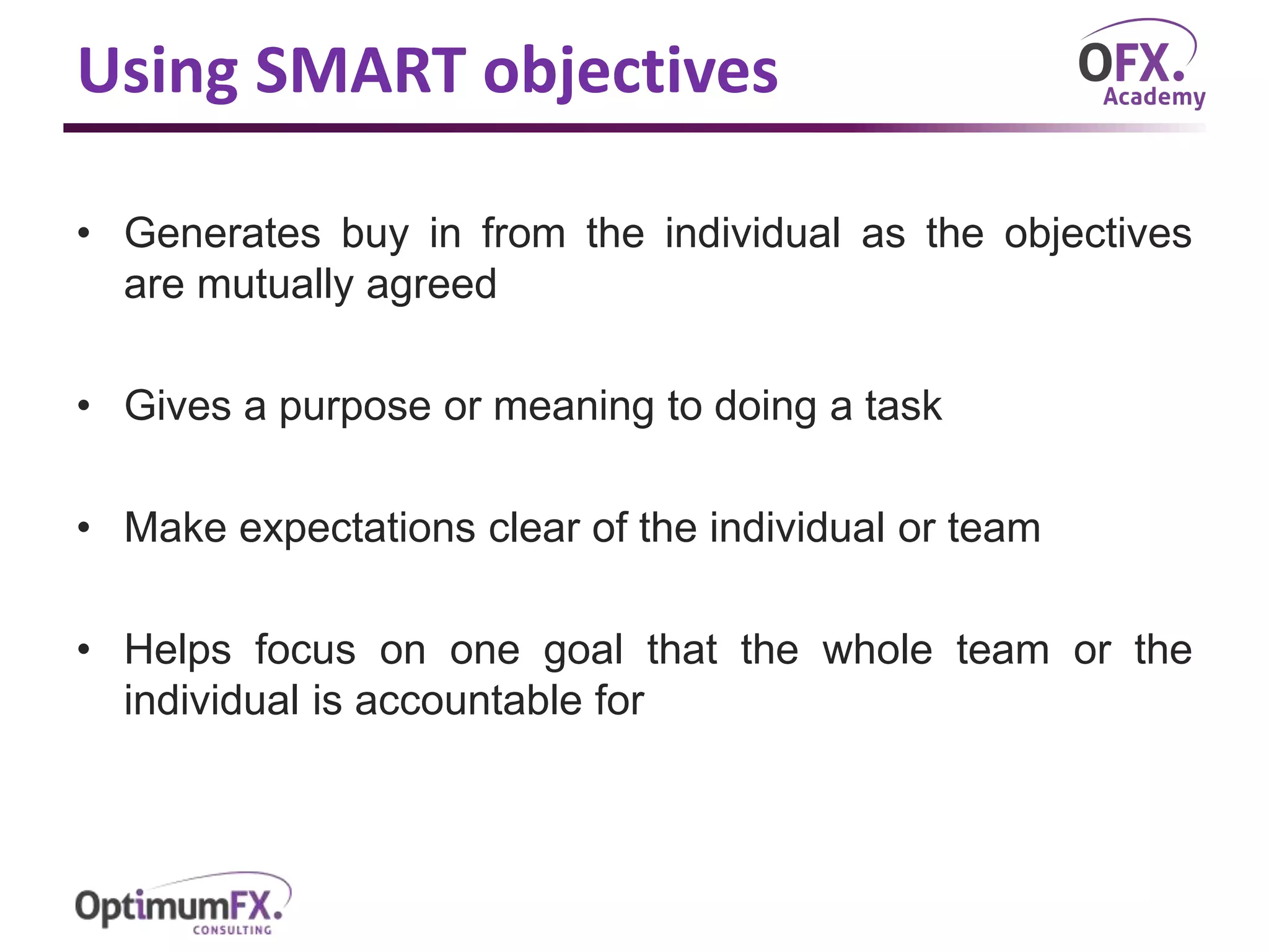Using SMART objectives
• Generates buy in from the individual as the objectives
are mutually agreed
• Gives a purpose or meaning to doing a task
• Make expectations clear of the individual or team
• Helps focus on one goal that the whole team or the
individual is accountable for