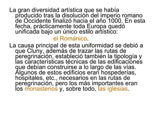 La gran diversidad artística que se había producido tras la disolución del imperio romano de Occidente finalizó hacia el año 1000. En esta fecha, prácticamente toda Europa quedó unificada bajo un único estilo artístico: el Románico . La causa principal de esta uniformidad se debió a que Cluny, además de trazar las rutas de peregrinación, estableció también la tipología y las características técnicas de las edificaciones que debían construirse a lo largo de las vías. Algunos de estos edificios eran hospederías, hospitales, etc., necesarios en las rutas de peregrinación, pero los más importantes eran los  monasterios  y, sobre todo,  las iglesias . 