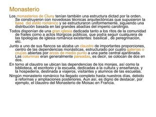 Monasterio Los  monasterios de Cluny  tenían también una estructura dictad por la orden. Se construyeron con novedosas técnicas arquitectónicas que supusieron la  base  del estilo románico  y se estructuraron uniformemente, siguiendo una distribución basada en las grandes abadías del imperio carolingio. Todos disponían de una  gran iglesia  dedicada tanto a los ritos de la comunidad de frailes como a actos litúrgicos públicos, que podía seguir cualquiera de las tipologías de iglesia románica existentes: basilical , de peregrinación, etc. Junto a uno de sus flancos se alzaba un  claustro  de importantes proporciones, centro de las dependencias monásticas, estructurado por cuatro  galerías o crujías  abiertas por  arcos de medio punto  a una parte central ajardinada. Las  columnas  eran generalmente  pareadas , es decir, se colocan de dos en dos. En torno al claustro se ubican las dependencias de los monjes, así como la biblioteca, el escritorio y la escuela, dedicadas a la cultura y enseñanza, y la hospedería, destinada a viajeros, visitantes y alumnos de las escuelas. Ningún monasterio románico ha llegado completo hasta nuestros días, debido a reformas y ampliaciones posteriores. Aun así, es digno de destacar, por ejemplo, el claustro del Monasterio de Moisac en Francia. 