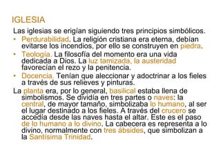 Las iglesias se erigían siguiendo tres principios simbólicos. Perdurabilidad . La religión cristiana era eterna, debían evitarse los incendios, por ello se construyen en  piedra . Teología.  La filosofía del momento era una vida dedicada a Dios. La  luz tamizada, la austeridad  favorecían el rezo y la penitencia. Docencia.  Tenían que aleccionar y adoctrinar a los fieles a través de sus relieves y pinturas. La  planta  era, por lo general,  basilical  estaba llena de simbolismos. Se dividía en tres partes o  naves : la  central , de mayor tamaño, simbolizaba  lo humano , al ser el lugar destinado a los fieles. A través del  crucero  se accedía desde las naves hasta el altar. Este es el paso  de lo humano a lo divino . La cabecera es representa a lo divino, normalmente con  tres ábsides , que simbolizan a la  Santísima Trinidad . IGLESIA 