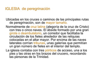 Ubicadas en los cruces o caminos de las principales rutas de peregrinación, son de  mayor tamaño. Normalmente de  cruz latina  (alegoría de la cruz de Cristo) con tres o cinco naves. El ábside formado por una gran  girola o deambulatorio , un corredor que facilitaba la circulación de los fieles alrededor de las reliquias colocadas en el altar mayor. Por encima de las naves laterales corrían  tribunas , unas galerías que permitían un gran número de fieles en el interior del templo. La iglesia contaba con tres  pórticos  de acceso, una a los pies y las otras en los brazos del crucero, recordando las personas de la Trinidad. IGLESIA  de peregrinación 