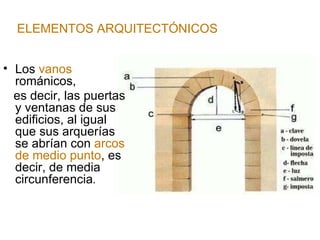 ELEMENTOS ARQUITECTÓNICOS Los  vanos  románicos,  es decir, las puertas y ventanas de sus edificios, al igual que sus arquerías se abrían con  arcos de medio punto , es decir, de media circunferencia . 