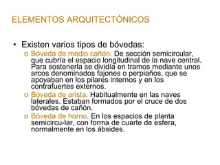 Existen varios tipos de bóvedas: Bóveda de medio cañón.  De sección semicircular, que cubría el espacio longitudinal de la nave central. Para sostenerla se dividía en tramos mediante unos arcos denominados fajones o perpiaños, que se apoyaban en los pilares internos y en los contrafuertes externos. Bóveda de arista.  Habitualmente en las naves laterales. Estaban formados por el cruce de dos bóvedas de cañón. Bóveda de horno.  En los espacios de planta semicircu-lar, con forma de cuarte de esfera, normalmente en los ábsides. ELEMENTOS ARQUITECTÓNICOS 