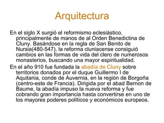 Arquitectura En el siglo X surgió el reformismo eclesiástico, principalmente de manos de al Orden Benedictina de Cluny. Basándose en la regla de San Benito de Nursia(480-547), la reforma cluniacense consiguió cambios en las formas de vida del clero de numerosos monasterios, buscando una mayor espiritualidad. En el año 910 fue fundada la  abadía de Cluny  sobre territorios donados por el duque Guillermo I de Aquitania, conde de Auvernia, en la región de Borgoña (centro-este de Francia). Dirigida por el abad Bernon de Baume, la abadía impuso la nueva reforma y fue cobrando gran importancia hasta convertirse en uno de los mayores poderes políticos y económicos europeos. 