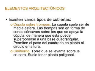 Existen varios tipos de cubiertas: Cúpula sobre trompas.  La cúpula suele ser de media esfera. Las trompas son en forma de conos cóncavos sobre los que se apoya la cúpula, de manera que esta puede superponerse a una base cuadrangular. Permiten el paso del cuadrado en planta al círculo en altura. Cimborrio.  Torre que se levanta sobre le crucero. Suele tener planta poligonal. ELEMENTOS ARQUITECTÓNICOS 