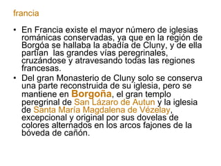 En Francia existe el mayor número de iglesias románicas conservadas, ya que en la región de Borgóa se hallaba la abadía de Cluny, y de ella partían  las grandes vías peregrinales, cruzándose y atravesando todas las regiones francesas. Del gran Monasterio de Cluny solo se conserva una parte reconstruida de su iglesia, pero se mantiene en  Borgoña , el gran templo peregrinal de  San Lázaro de Autun  y la iglesia de  Santa María Magdalena de Vézelay , excepcional y original por sus dovelas de colores alternados en los arcos fajones de la bóveda de cañón. francia 