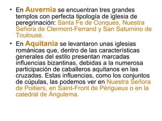 En  Auvernia  se encuentran tres grandes templos con perfecta tipología de iglesia de peregrinación:  Santa Fe de Conques, Nuestra Señora de Clermont-Ferrand y San Saturnino de Toulouse. En  Aquitania  se levantaron unas iglesias románicas que, dentro de las características generales del estilo presentan marcadas influencias bizantinas, debidas a la numerosa participación de caballeros aquitanos en las cruzadas. Estas influencias, como los conjuntos de cúpulas, las podemos ver en  Nuestra Señora de Poitiers, en Saint-Front de Périgueux o en la catedral de Angulema. 