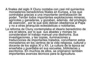A finales del siglo X Cluny contaba con casi mil quinientos monasterios benedictinos filiales en Europa, a los que controlaba gracias a una importante centralización de poder. Tenían todos importantes explotaciones mineras, agrícolas y ganaderas, y gozaban, además, del privilegio de exención , por le que solo debían obediencia al Papa y no a otras jerarquías eclesiásticas o nobiliarias. La reforma de Cluny contemplaba el ideario benedictino de ora et labora, por lo que  sus abades y monjes no consideraban el trabajo manual una deshonra. Sus investigaciones, y las copias, iluminaciones y traducciones de importantes tratados, convirtieron estos monasterios en los centros de la vida religiosa, cultural y docente de los siglos XI y XII. La cultura de la época se enseñaba y guardaba en sus escuelas, bibliotecas y escritorios. En muchos de ellos, se originaron también importantes avances técnicos para la agricultura.  