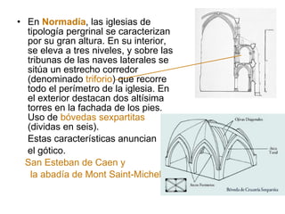 En  Normadía , las iglesias de tipología pergrinal se caracterizan por su gran altura. En su interior, se eleva a tres niveles, y sobre las tribunas de las naves laterales se sitúa un estrecho corredor (denominado  triforio ) que recorre todo el perímetro de la iglesia. En el exterior destacan dos altísima torres en la fachada de los pies. Uso de  bóvedas sexpartitas  (dividas en seis). Estas características anuncian el gótico. San Esteban de Caen y la abadía de Mont Saint-Michel. 