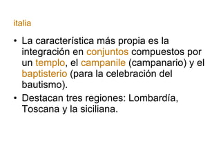La característica más propia es la integración en  conjuntos  compuestos por un  templo , el  campanile  (campanario) y el  baptisterio  (para la celebración del bautismo). Destacan tres regiones: Lombardía, Toscana y la siciliana. italia 