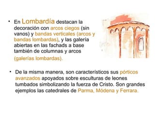 En  Lombardía  destacan la decoración con  arcos ciegos  (sin vanos) y  bandas verticales (arcos y bandas lombardas) , y las galería abiertas en las fachads a base también de columnas y arcos  (galerías lombardas).   De la misma manera, son característicos sus  pórticos avanzados  apoyados sobre esculturas de leones tumbados simbolizando la fuerza de Cristo. Son grandes ejemplos las catedrales de  Parma, Módena y Ferrara. 