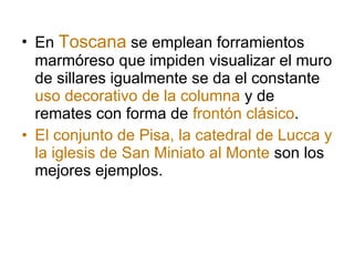 En  Toscana  se emplean forramientos marmóreso que impiden visualizar el muro de sillares igualmente se da el constante  uso decorativo de la columna  y de remates con forma de  frontón clásico .  El conjunto de Pisa, la catedral de Lucca y la iglesis de San Miniato al Monte  son los mejores ejemplos. 