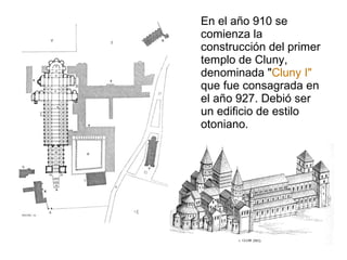 En el año 910 se comienza la construcción del primer templo de Cluny, denominada " Cluny I"  que fue consagrada en el año 927. Debió ser un edificio de estilo otoniano. 