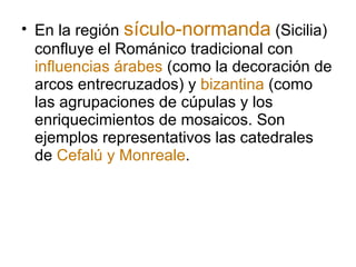 En la región  sículo-normanda  (Sicilia) confluye el Románico tradicional con  influencias árabes  (como la decoración de arcos entrecruzados) y  bizantina  (como las agrupaciones de cúpulas y los enriquecimientos de mosaicos. Son ejemplos representativos las catedrales de  Cefalú y Monreale . 