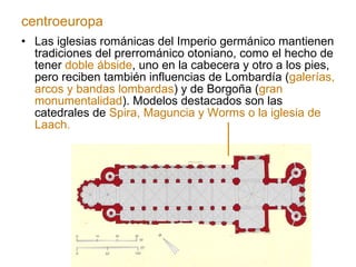 Las iglesias románicas del Imperio germánico mantienen tradiciones del prerrománico otoniano, como el hecho de tener  doble ábside , uno en la cabecera y otro a los pies, pero reciben también influencias de Lombardía ( galerías, arcos y bandas lombardas ) y de Borgoña ( gran monumentalidad ). Modelos destacados son las catedrales de  Spira, Maguncia y Worms o la iglesia de Laach. centroeuropa 