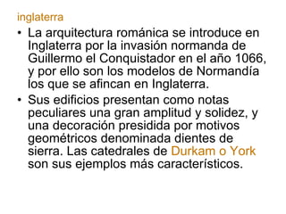 La arquitectura románica se introduce en Inglaterra por la invasión normanda de Guillermo el Conquistador en el año 1066, y por ello son los modelos de Normandía los que se afincan en Inglaterra. Sus edificios presentan como notas peculiares una gran amplitud y solidez, y una decoración presidida por motivos geométricos denominada dientes de sierra. Las catedrales de  Durkam o York  son sus ejemplos más característicos. inglaterra 