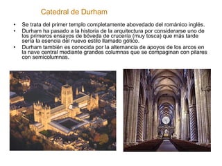Catedral de Durham Se trata del primer templo completamente abovedado del románico inglés. Durham ha pasado a la historia de la arquitectura por considerarse uno de los primeros ensayos de bóveda de crucería (muy tosca) que más tarde sería la esencia del nuevo estilo llamado gótico. Durham también es conocida por la alternancia de apoyos de los arcos en la nave central mediante grandes columnas que se compaginan con pilares con semicolumnas. 