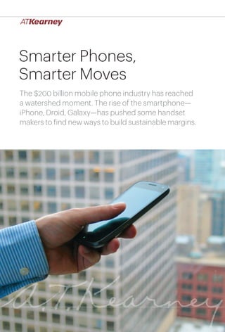Smarter Phones,
Smarter Moves
The $200 billion mobile phone industry has reached
a watershed moment. The rise of the smartphone—
iPhone, Droid, Galaxy—has pushed some handset
makers to find new ways to build sustainable margins.




                                        Smarter Phones, Smarter Moves   1
 