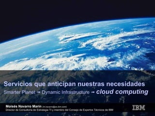 Servicios que anticipan nuestras necesidades Smarter Planet    Dynamic Infrastructure     cloud computing Moisés Navarro Marín  (m.navarro@es.ibm.com) Director de Consultoría de Estrategia TI y miembro del Consejo de Expertos Técnicos de IBM 
