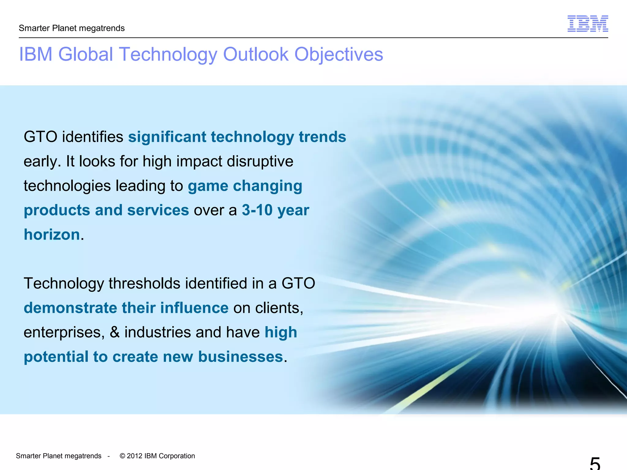 Smarter Planet megatrends
Smarter Planet megatrends - © 2012 IBM Corporation
IBM Global Technology Outlook Objectives
GTO identifies significant technology trends
early. It looks for high impact disruptive
technologies leading to game changing
products and services over a 3-10 year
horizon.
Technology thresholds identified in a GTO
demonstrate their influence on clients,
enterprises, & industries and have high
potential to create new businesses.
 