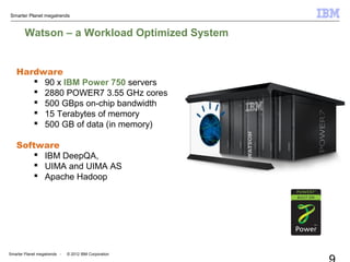 Smarter Planet megatrends
Smarter Planet megatrends - © 2012 IBM Corporation
Watson – a Workload Optimized System
Hardware
 90 x IBM Power 750 servers
 2880 POWER7 3.55 GHz cores
 500 GBps on-chip bandwidth
 15 Terabytes of memory
 500 GB of data (in memory)
Software
 IBM DeepQA,
 UIMA and UIMA AS
 Apache Hadoop
 