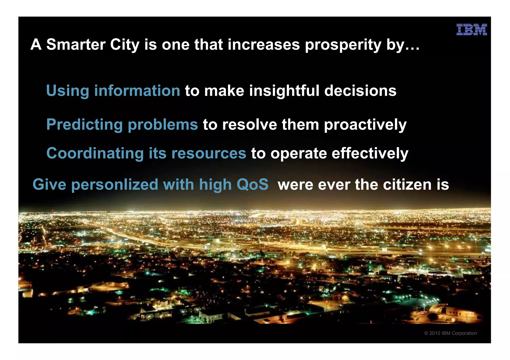 A Smarter City is one that increases prosperity by…

  Using information to make insightful decisions

  Predicting problems to resolve them proactively
  Coordinating its resources to operate effectively
Give personlized with high QoS were ever the citizen is




                                                      © 2010 IBM Corporation
 