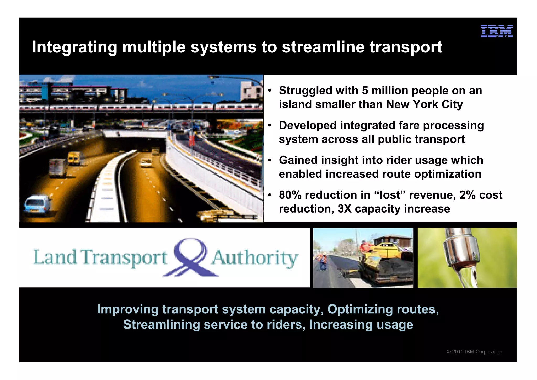 Integrating multiple systems to streamline transport

                                   • Struggled with 5 million people on an
                                     island smaller than New York City
                                   • Developed integrated fare processing
                                     system across all public transport
                                   • Gained insight into rider usage which
                                     enabled increased route optimization
                                   • 80% reduction in “lost” revenue, 2% cost
                                     reduction, 3X capacity increase




        Improving transport system capacity, Optimizing routes,
            Streamlining service to riders, Increasing usage
                                                                   © 2010 IBM Corporation
 