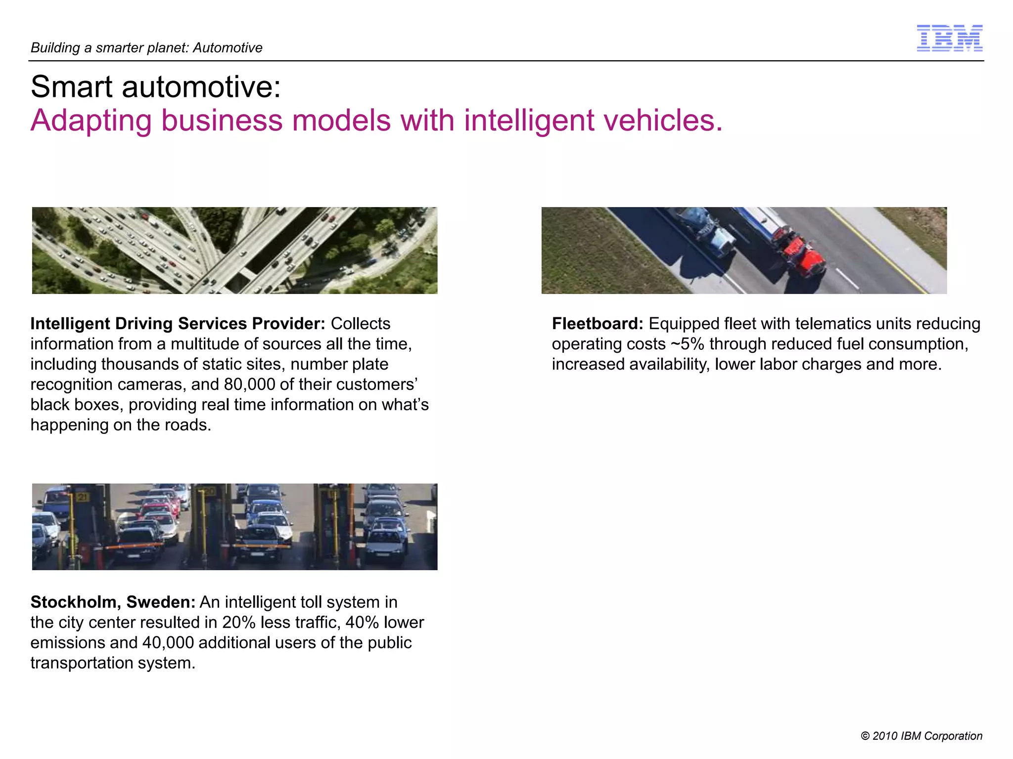 Building a smarter planet: Automotive


Smart automotive:
Adapting business models with intelligent vehicles.




Intelligent Driving Services Provider: Collects           Fleetboard: Equipped fleet with telematics units reducing
information from a multitude of sources all the time,     operating costs ~5% through reduced fuel consumption,
including thousands of static sites, number plate         increased availability, lower labor charges and more.
recognition cameras, and 80,000 of their customers’
black boxes, providing real time information on what’s
happening on the roads.




Stockholm, Sweden: An intelligent toll system in
the city center resulted in 20% less traffic, 40% lower
emissions and 40,000 additional users of the public
transportation system.



                                                                                                   © 2010 IBM Corporation
 