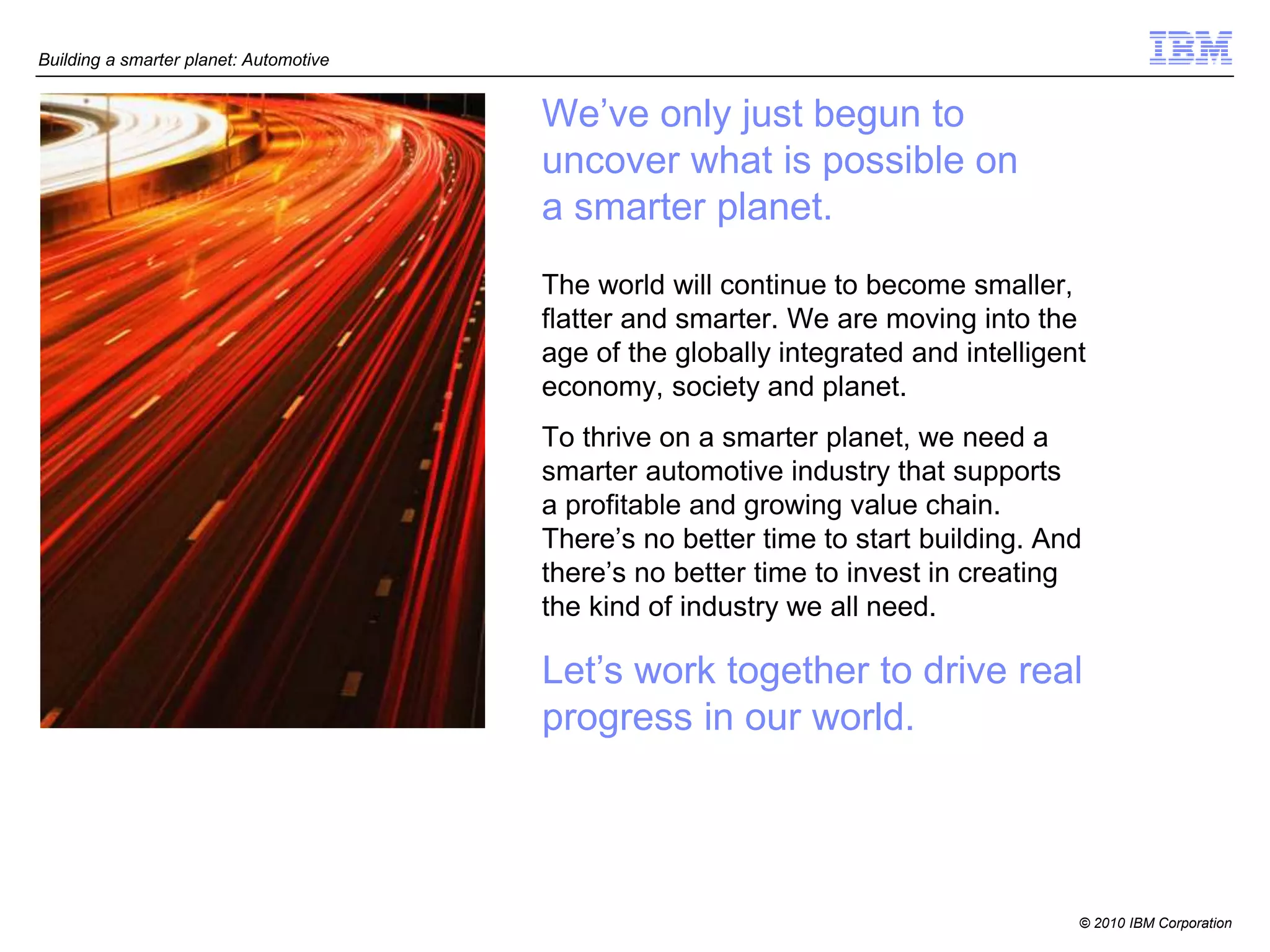 Building a smarter planet: Automotive


                                        We’ve only just begun to
                                        uncover what is possible on
                                        a smarter planet.
                                        The world will continue to become smaller,
                                        flatter and smarter. We are moving into the
                                        age of the globally integrated and intelligent
                                        economy, society and planet.
                                        To thrive on a smarter planet, we need a
                                        smarter automotive industry that supports
                                        a profitable and growing value chain.
                                        There’s no better time to start building. And
                                        there’s no better time to invest in creating
                                        the kind of industry we all need.

                                        Let’s work together to drive real
                                        progress in our world.




                                                                                     © 2010 IBM Corporation
 