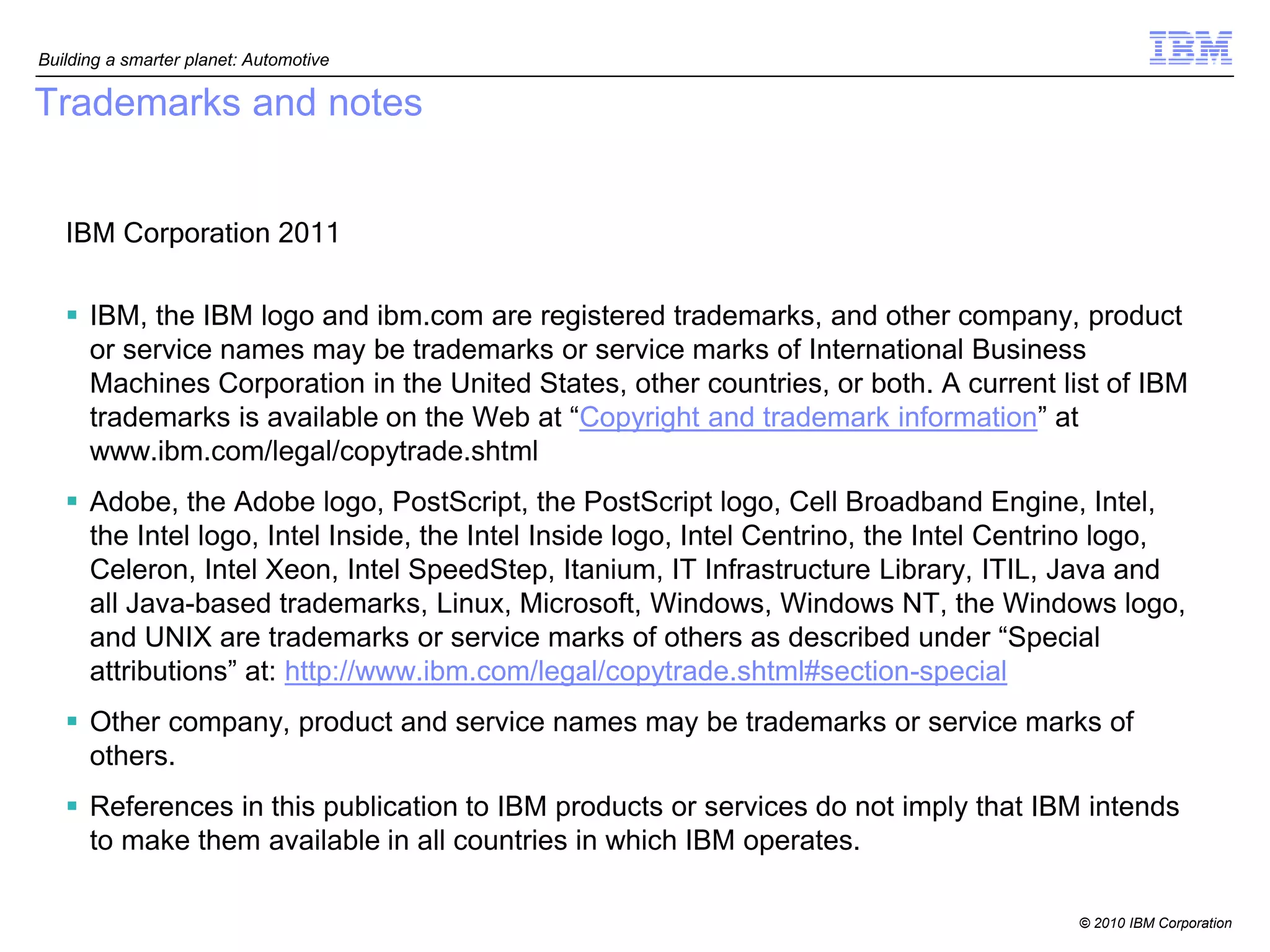 Building a smarter planet: Automotive

Trademarks and notes


   IBM Corporation 2011

    IBM, the IBM logo and ibm.com are registered trademarks, and other company, product
     or service names may be trademarks or service marks of International Business
     Machines Corporation in the United States, other countries, or both. A current list of IBM
     trademarks is available on the Web at “Copyright and trademark information” at
     www.ibm.com/legal/copytrade.shtml
    Adobe, the Adobe logo, PostScript, the PostScript logo, Cell Broadband Engine, Intel,
     the Intel logo, Intel Inside, the Intel Inside logo, Intel Centrino, the Intel Centrino logo,
     Celeron, Intel Xeon, Intel SpeedStep, Itanium, IT Infrastructure Library, ITIL, Java and
     all Java-based trademarks, Linux, Microsoft, Windows, Windows NT, the Windows logo,
     and UNIX are trademarks or service marks of others as described under “Special
     attributions” at: http://www.ibm.com/legal/copytrade.shtml#section-special
    Other company, product and service names may be trademarks or service marks of
     others.
    References in this publication to IBM products or services do not imply that IBM intends
     to make them available in all countries in which IBM operates.

                                                                                        © 2010 IBM Corporation
 