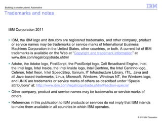 Building a smarter planet: Automotive

Trademarks and notes


   IBM Corporation 2011

    IBM, the IBM logo and ibm.com are registered trademarks, and other company, product
     or service names may be trademarks or service marks of International Business
     Machines Corporation in the United States, other countries, or both. A current list of IBM
     trademarks is available on the Web at “Copyright and trademark information” at
     www.ibm.com/legal/copytrade.shtml
    Adobe, the Adobe logo, PostScript, the PostScript logo, Cell Broadband Engine, Intel,
     the Intel logo, Intel Inside, the Intel Inside logo, Intel Centrino, the Intel Centrino logo,
     Celeron, Intel Xeon, Intel SpeedStep, Itanium, IT Infrastructure Library, ITIL, Java and
     all Java-based trademarks, Linux, Microsoft, Windows, Windows NT, the Windows logo,
     and UNIX are trademarks or service marks of others as described under “Special
     attributions” at: http://www.ibm.com/legal/copytrade.shtml#section-special
    Other company, product and service names may be trademarks or service marks of
     others.
    References in this publication to IBM products or services do not imply that IBM intends
     to make them available in all countries in which IBM operates.

                                                                                        © 2010 IBM Corporation
 