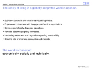 Building a smarter planet: Automotive


The reality of living in a globally integrated world is upon us.



 Economic downturn and increased industry upheaval.
 Empowered consumers with rising product/service expectations.
 Complex and globally dispersed operations.
 Vehicles becoming digitally connected.
 Increasing awareness and regulation regarding sustainability.
 Growing role of emerging economies and markets.




The world is connected:
economically, socially and technically.



                                                                   © 2010 IBM Corporation
 