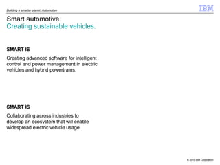 Building a smarter planet: Automotive


Smart automotive:
Creating sustainable vehicles.


SMART IS
Creating advanced software for intelligent
control and power management in electric
vehicles and hybrid powertrains.




SMART IS
Collaborating across industries to
develop an ecosystem that will enable
widespread electric vehicle usage.




                                             © 2010 IBM Corporation
 